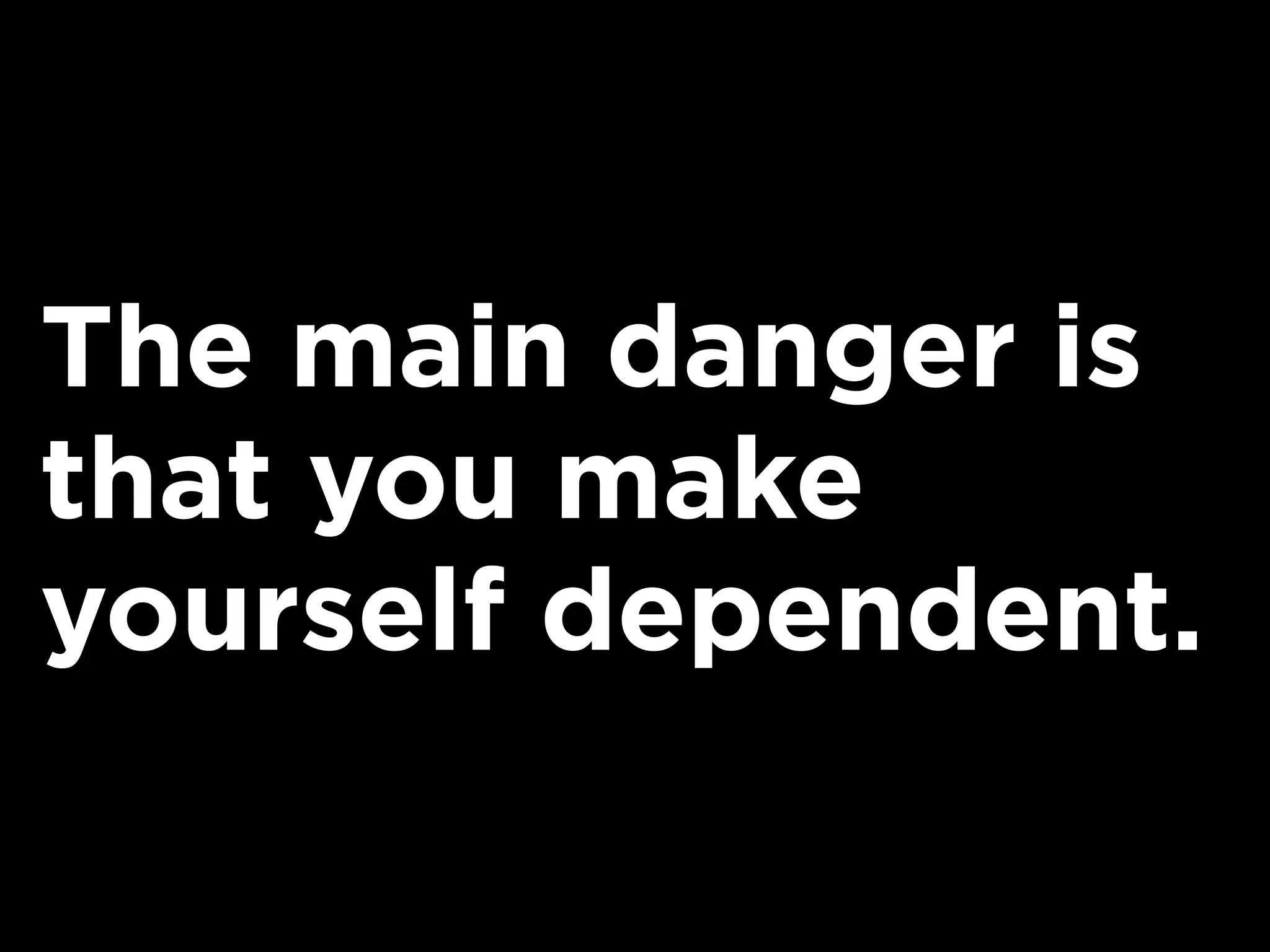 The main danger is
that you make
yourself dependent.
 