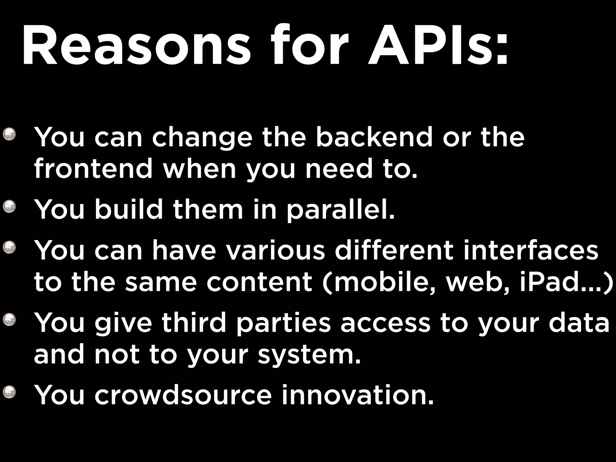 Reasons for APIs:
You can change the backend or the
frontend when you need to.
You build them in parallel.
You can have various different interfaces
to the same content (mobile, web, iPad...)
You give third parties access to your data
and not to your system.
You crowdsource innovation.
 
