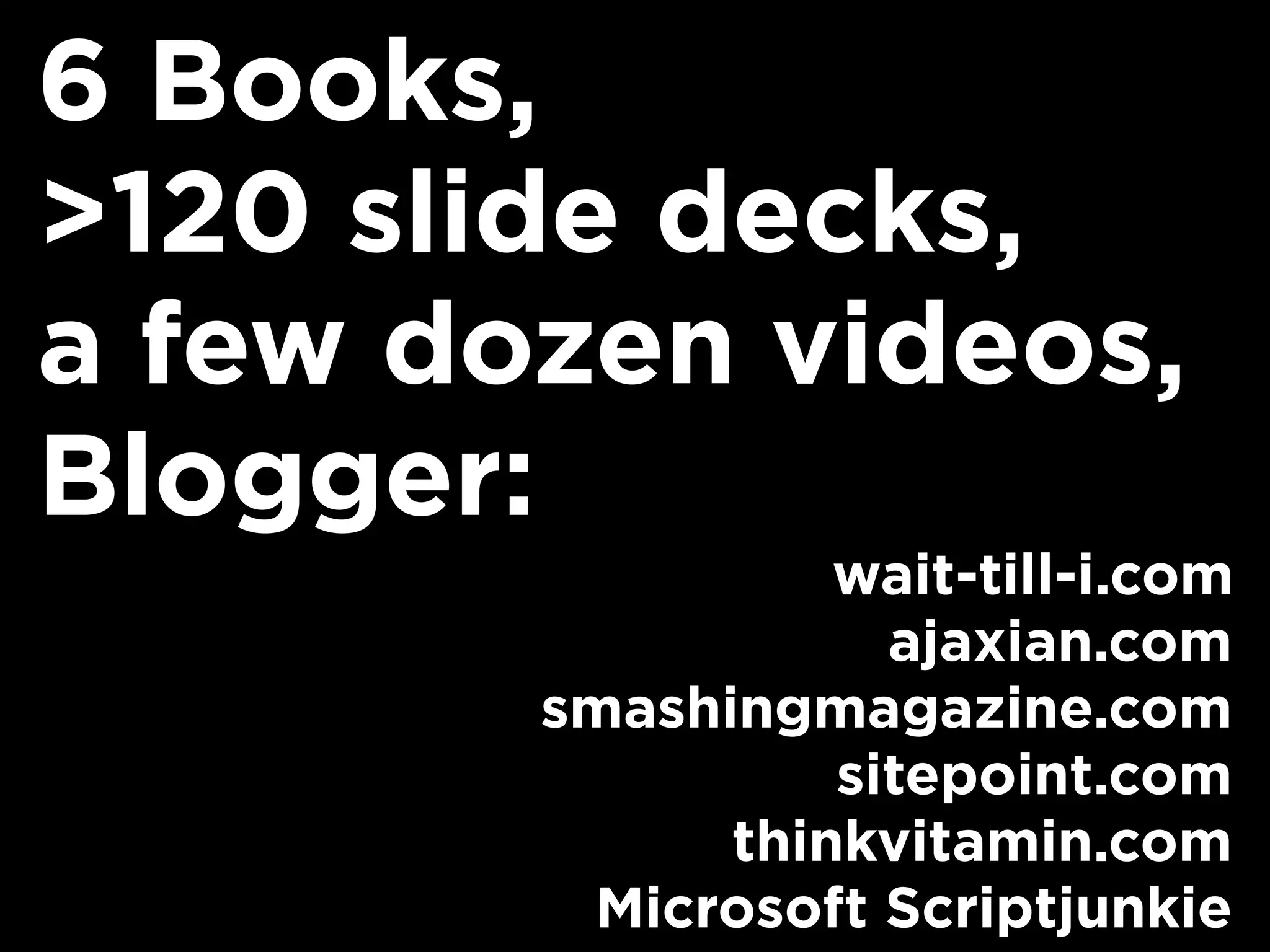 6 Books,
>120 slide decks,
a few dozen videos,
Blogger:
                  wait-till-i.com
                    ajaxian.com
        smashingmagazine.com
                  sitepoint.com
              thinkvitamin.com
         Microsoft Scriptjunkie
 