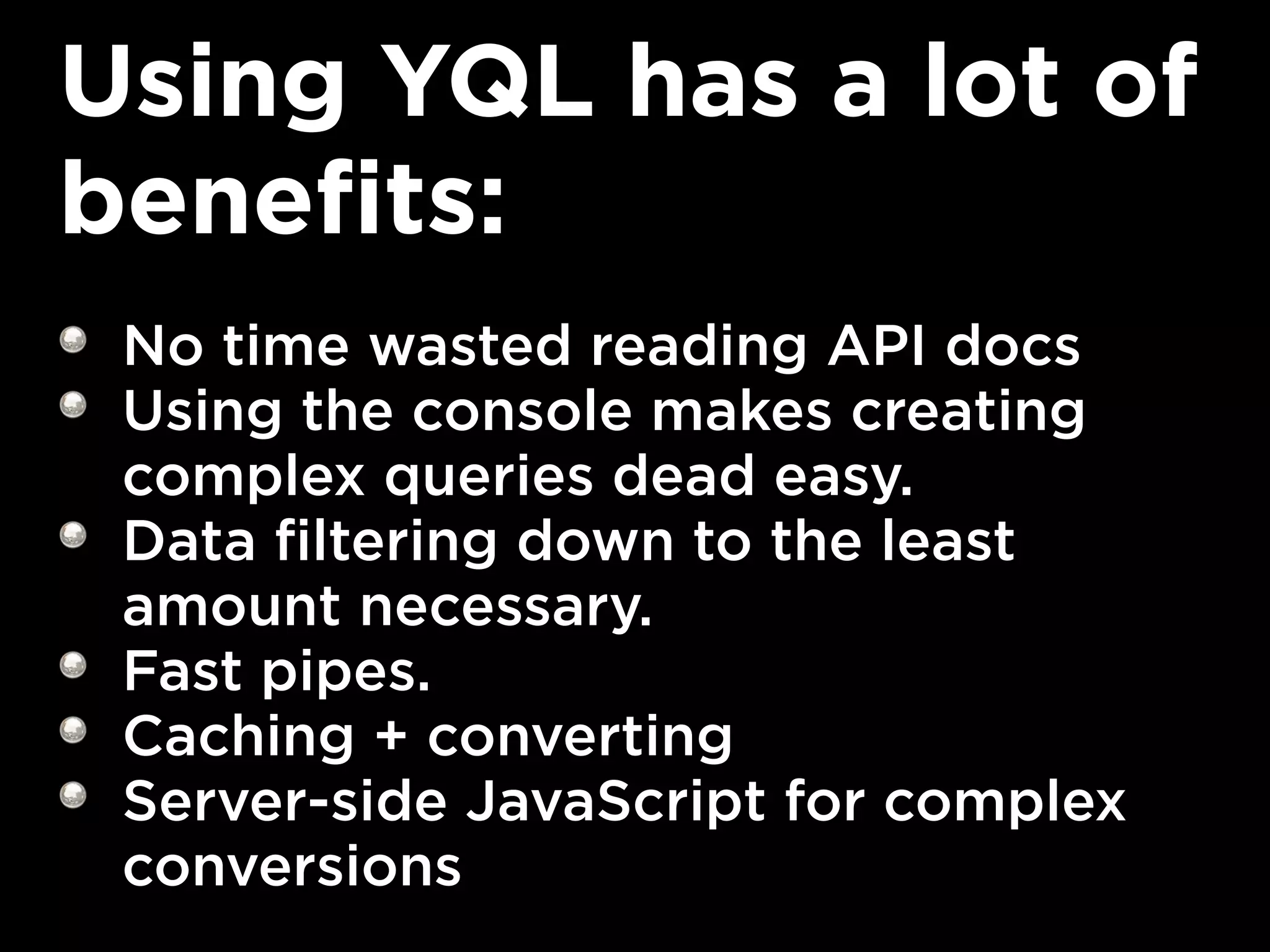Using YQL has a lot of
benefits:
 No time wasted reading API docs
 Using the console makes creating
 complex queries dead easy.
 Data filtering down to the least
 amount necessary.
 Fast pipes.
 Caching + converting
 Server-side JavaScript for complex
 conversions
 