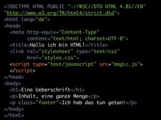<!DOCTYPE HTML PUBLIC "-//W3C//DTD HTML 4.01//EN"
"http://www.w3.org/TR/html4/strict.dtd">
<html lang="de">
<head>
  <meta http-equiv="Content-Type"
        content="text/html; charset=UTF-8">
  <title>Hallo ich bin HTML!</title>
  <link rel="stylesheet" type="text/css"
        href="styles.css">
  <script type="text/javascript" src="magic.js">
  </script>
</head>
<body>
  <h1>Eine Ueberschrift</h1>
  <p>Inhalt, eine ganze Menge</p>
  <p class="footer">Ich hab das tun getan!</p>
</body>
</html>
 