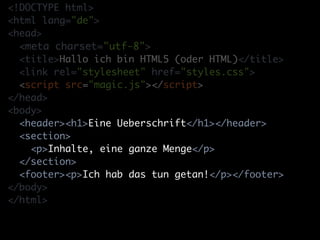 <!DOCTYPE html>
<html lang="de">
<head>
  <meta charset="utf-8">
  <title>Hallo ich bin HTML5 (oder HTML)</title>
  <link rel="stylesheet" href="styles.css">
  <script src="magic.js"></script>
</head>
<body>
  <header><h1>Eine Ueberschrift</h1></header>
  <section>
    <p>Inhalte, eine ganze Menge</p>
  </section>
  <footer><p>Ich hab das tun getan!</p></footer>
</body>
</html>
 