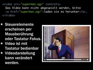 <video src="superman.ogv" controls>
  Das Video kann nicht abgespielt werden, bitte
  <a href="superman.ogv">laden sie es herunter</a>.
</video>


★ Steuerelemente
  erscheinen per
  Mausberührung
  oder Tastatur Fokus.
★ Video ist mit
  Tastatur bedienbar
★ Videodarstellung
  kann verändert
  werden.
 