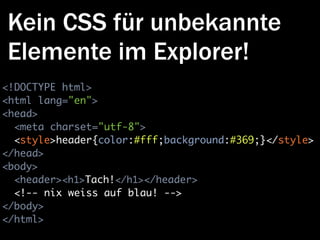 Kein CSS für unbekannte
Elemente im Explorer!
<!DOCTYPE html>
<html lang="en">
<head>
  <meta charset="utf-8">
  <style>header{color:#fff;background:#369;}</style>
</head>
<body>
  <header><h1>Tach!</h1></header>
  <!-- nix weiss auf blau! -->
</body>
</html>
 