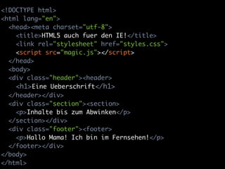 <!DOCTYPE html>
<html lang="en">
  <head><meta charset="utf-8">
    <title>HTML5 auch fuer den IE!</title>
    <link rel="stylesheet" href="styles.css">
    <script src="magic.js"></script>
  </head>
  <body>
  <div class="header"><header>
    <h1>Eine Ueberschrift</h1>
  </header></div>
  <div class="section"><section>
    <p>Inhalte bis zum Abwinken</p>
  </section></div>
  <div class="footer"><footer>
    <p>Hallo Mama! Ich bin im Fernsehen!</p>
  </footer></div>
</body>
</html>
 