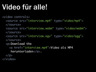 Video für alle!
<video controls>
  <source src="interview.mp4" type="video/mp4">
  </source>
  <source src="interview.webm" type="video/webm">
  </source>
  <source src="interview.ogv" type="video/ogg">
  </source>
  <p>Download the
    <a href="interview.mp4">Video als MP4
     herunterladen</a>.
  </p>
</video>
 