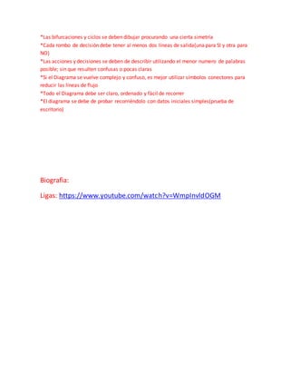*Las bifurcaciones y ciclos se deben dibujar procurando una cierta simetría
*Cada rombo de decisión debe tener al menos dos líneas de salida(una para SI y otra para
NO)
*Las acciones y decisiones se deben de describir utilizando el menor numero de palabras
posible; sin que resulten confusas o pocas claras
*Si el Diagrama se vuelve complejo y confuso, es mejor utilizar símbolos conectores para
reducir las líneas de flujo
*Todo el Diagrama debe ser claro, ordenado y fácil de recorrer
*El diagrama se debe de probar recorriéndolo con datos iniciales simples(prueba de
escritorio)
Biografia:
Ligas: https://www.youtube.com/watch?v=WmpInvldOGM
 