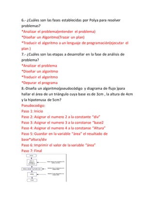 6.- ¿Cuáles son las fases establecidas por Polya para resolver
problemas?
*Analizar el problema(entender el problema)
*Diseñar un Algoritmo(Trazar un plan)
*Traducir el algoritmo a un lenguaje de programación(ejecutar el
plan )
7.- ¿Cuáles son las etapas a desarrollar en la fase de análisis de
problema?
*Analizar el problema
*Diseñar un algoritmo
*Traducir el algoritmo
*Depurar el programa
8.-Diseña un algoritmo(pseudocódigo y diagrama de flujo )para
hallar el área de un triángulo cuya base es de 3cm , la altura de 4cm
y la hipotenusa de 5cm?
Pseudocodigo:
Paso 1: Inicio
Paso 2: Asignar el numero 2 a la constante “div”
Paso 3: Asignar el numero 3 a la constanse “base2
Paso 4: Asignar el numero 4 a la constanse “Altura”
Paso 5: Guardar en la variable “área” el resultado de
base*altura/div
Paso 6: Imprimir el valor de la variable “área”
Paso 7: Final
 
