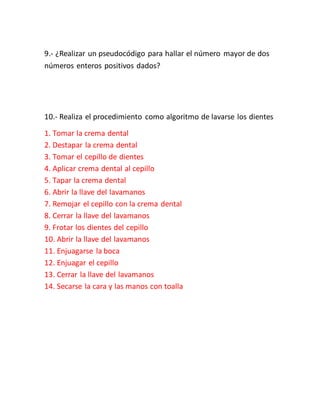 9.- ¿Realizar un pseudocódigo para hallar el número mayor de dos
números enteros positivos dados?
10.- Realiza el procedimiento como algoritmo de lavarse los dientes
1. Tomar la crema dental
2. Destapar la crema dental
3. Tomar el cepillo de dientes
4. Aplicar crema dental al cepillo
5. Tapar la crema dental
6. Abrir la llave del lavamanos
7. Remojar el cepillo con la crema dental
8. Cerrar la llave del lavamanos
9. Frotar los dientes del cepillo
10. Abrir la llave del lavamanos
11. Enjuagarse la boca
12. Enjuagar el cepillo
13. Cerrar la llave del lavamanos
14. Secarse la cara y las manos con toalla
 