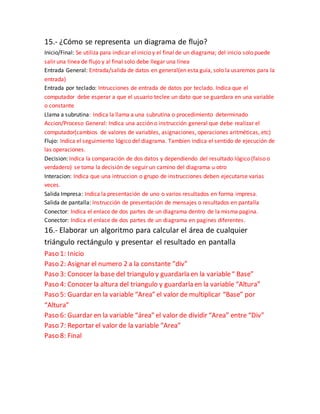 15.- ¿Cómo se representa un diagrama de flujo?
Inicio/Final: Se utiliza para indicar el inicio y el final de un diagrama; del inicio solo puede
salir una línea de flujo y al final solo debe llegar una línea
Entrada General: Entrada/salida de datos en general(en esta guía, solo la usaremos para la
entrada)
Entrada por teclado: Intrucciones de entrada de datos por teclado. Indica que el
computador debe esperar a que el usuario teclee un dato que se guardara en una variable
o constante
Llama a subrutina: Indica la llama a una subrutina o procedimiento determinado
Accion/Proceso General: Indica una acción o instrucción general que debe realizar el
computador(cambios de valores de variables, asignaciones, operaciones aritméticas, etc)
Flujo: Indica el seguimiento lógico del diagrama. Tambien indica el sentido de ejecución de
las operaciones.
Decision: Indica la comparación de dos datos y dependiendo del resultado lógico (falso o
verdadero) se toma la decisión de seguir un camino del diagrama u otro
Interacion: Indica que una intruccion o grupo de instrucciones deben ejecutarse varias
veces.
Salida Impresa: Indica la presentación de uno o varios resultados en forma impresa.
Salida de pantalla: Instrucción de presentación de mensajes o resultados en pantalla
Conector: Indica el enlace de dos partes de un diagrama dentro de la misma pagina.
Conector: Indica el enlace de dos partes de un diagrama en pagines diferentes.
16.- Elaborar un algoritmo para calcular el área de cualquier
triángulo rectángulo y presentar el resultado en pantalla
Paso 1: Inicio
Paso 2: Asignar el numero 2 a la constante “div”
Paso 3: Conocer la base del triangulo y guardarla en la variable“ Base”
Paso 4: Conocer la altura del triangulo y guardarla en la variable “Altura”
Paso 5: Guardar en la variable “Area” el valor de multiplicar “Base” por
“Altura”
Paso 6: Guardar en la variable “área” el valor de dividir “Area” entre “Div”
Paso 7: Reportar el valor de la variable “Area”
Paso 8: Final
 