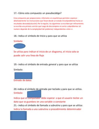 17.- Cómo esta compuesto un pseudocódigo?
Esta compuesto por proposiciones informales en español que permiten expresar
detalladamente las instrucciones que llevan desde un estado inicial(problema) hasta un
resultados deseado(solución). Por lo regular, los algoritmos se escriben por refinamiento:
se escribe una primera versión que luego de descompone en varios subproblemas (el
numero depende de la complejidad del problema) independientes entre si.
18.- Indica el símbolo de Inicio y para que se utiliza
Simbolo:
Se utiliza para indicar el inicio de un diagrama, el inicio solo se
puede salir una línea de flujo
19.- indica el símbolo de entrada general y para que se utiliza
Simbolo:
Entrada de datos
20.-indica el símbolo de entrada por teclado y para que se utiliza.
Simbolo:
Indica que el computador debe esperar a que el usuario teclee un
dato que se guardara en una variable o constante
21.- indica el símbolo de llamada a subrutina y para que se utiliza:
Indica la llamada a una subrutina o procedimiento determinador
 
