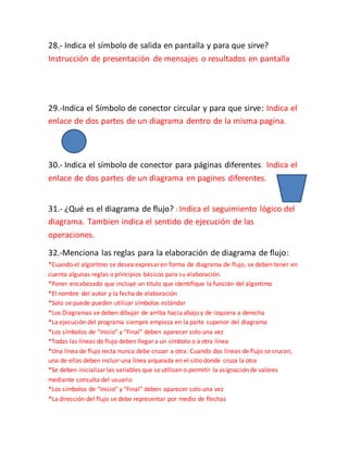 28.- Indica el símbolo de salida en pantalla y para que sirve?
Instrucción de presentación de mensajes o resultados en pantalla
29.-Indica el Símbolo de conector circular y para que sirve: Indica el
enlace de dos partes de un diagrama dentro de la misma pagina.
30.- Indica el símbolo de conector para páginas diferentes: Indica el
enlace de dos partes de un diagrama en pagines diferentes.
31.- ¿Qué es el diagrama de flujo? : Indica el seguimiento lógico del
diagrama. Tambien indica el sentido de ejecución de las
operaciones.
32.-Menciona las reglas para la elaboración de diagrama de flujo:
*Cuando el algoritmo se desea expresar en forma de diagrama de flujo, se deben tener en
cuenta algunas reglas o principios básicos para su elaboración.
*Poner encabezado que incluye un titulo que identifique la función del algortimo
*El nombre del autor y la fecha de elaboración
*Solo se puede pueden utilizar símbolos estándar
*Los Diagramas se deben dibujar de arriba hacia abajo y de izquiera a derecha
*La ejecución del programa siempre empieza en la parte superior del diagrama
*Los símbolos de “Inicio” y “Final” deben aparecer solo una vez
*Todas las líneas de flujo deben llegar a un símbolo o a otra línea
*Una línea de flujo recta nunca debe cruzar a otra. Cuando dos líneas de flujo se crucen,
una de ellas deben incluir una línea arqueada en el sitio donde cruza la otra
*Se deben inicializar las variables que se utilicen o permitir la asignación de valores
mediante consulta del usuario
*Los símbolos de “Inicio” y “Final” deben aparecer solo una vez
*La dirección del flujo se debe representar por medio de flechas
 