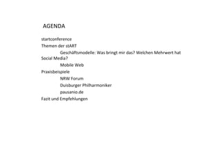 AGENDA

startconference
Themen der stART
          Geschäftsmodelle: Was bringt mir das? Welchen Mehrwert hat 
Social Media?
          Mobile Web
Praxisbeispiele
          NRW Forum
          NRW F
          Duisburger Philharmoniker
          pausanio.de
Fazit und Empfehlungen




                                                                        2
 