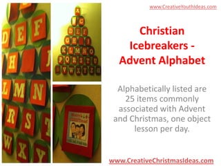 www.CreativeYouthIdeas.com

Christian
Icebreakers Advent Alphabet
Alphabetically listed are
25 items commonly
associated with Advent
and Christmas, one object
lesson per day.

www.CreativeChristmasIdeas.com

 