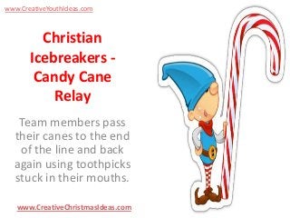 www.CreativeYouthIdeas.com

Christian
Icebreakers Candy Cane
Relay
Team members pass
their canes to the end
of the line and back
again using toothpicks
stuck in their mouths.
www.CreativeChristmasIdeas.com

 