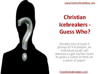 Christian
Icebreakers -
Guess Who?
Divided into at least 2
groups of 4-6 people, an
individual youth will
attempt to get his/her team
to guess a name written on
a piece of paper.
www.CreativeYouthIdeas.com
CreativeIcebreakers.com
 