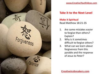 Take it to the Next Level
Make it Spiritual
Read Matthew 18:21-35
1. Are some mistakes easier
to forgive than others?
Explain?
2. Why is it sometimes
difficult to forgive others?
3. What can we learn about
forgiveness from this
parable and the response
of Jesus to Peter?
www.CreativeYouthIdeas.com
CreativeIcebreakers.com
 