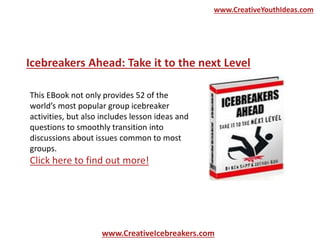 www.CreativeIcebreakers.com
www.CreativeYouthIdeas.com
This EBook not only provides 52 of the
world’s most popular group icebreaker
activities, but also includes lesson ideas and
questions to smoothly transition into
discussions about issues common to most
groups.
Click here to find out more!
Icebreakers Ahead: Take it to the next Level
 