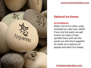 Optional Ice Games
Ice Sculptures
Make a lot of ice cubes using
standard ice cube trays. (Note:
If you Use hot water you get
clearer ice cubes.) If you
sprinkle them with salt the
youth can stick them together
to create ice sculptures of
people and other fun shapes.
www.CreativeYouthIdeas.com
CreativeIcebreakers.com
 