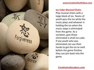 Ice Cube Musical Chairs
Play musical chairs with a
large block of ice. Teams of
youth pass the ice while the
music plays and whoever is
holding the ice when the
music stops is eliminated
from the game. As a
variation, give those
eliminated a small ice cube.
If any youth who was
eliminated can use their
hands to get the ice to melt
before the game finishes
they can join back into the
game.
www.CreativeYouthIdeas.com
CreativeIcebreakers.com
 