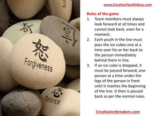 Rules of the game
1. Team members must always
look forward at all times and
cannot look back, even for a
moment.
2. Each youth in the line must
pass the ice cubes one at a
time over his or her back to
the person immediately
behind them in line.
3. If an ice cube is dropped, it
must be passed forward, one
person at a time under the
legs of the person in front
until it reaches the beginning
of the line. It then is passed
back as per the normal rules.
www.CreativeYouthIdeas.com
CreativeIcebreakers.com
 