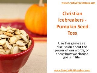 www.CreativeYouthIdeas.com

Christian
Icebreakers Pumpkin Seed
Toss
Use this game as a
discussion about the
power of our words, or
about how we choose
goals in life.

www.CreativeHolidayIdeas.com

 