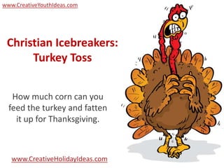 www.CreativeYouthIdeas.com




 Christian Icebreakers:
      Turkey Toss


   How much corn can you
  feed the turkey and fatten
    it up for Thanksgiving.



   www.CreativeHolidayIdeas.com
 