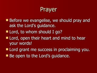 Prayer Before we evangelise, we should pray and ask the Lord’s guidance. Lord, to whom should I go? Lord, open their heart and mind to hear your words! Lord grant me success in proclaiming you. Be open to the Lord’s guidance. 