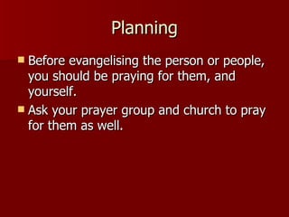 Planning Before evangelising the person or people, you should be praying for them, and yourself. Ask your prayer group and church to pray for them as well. 