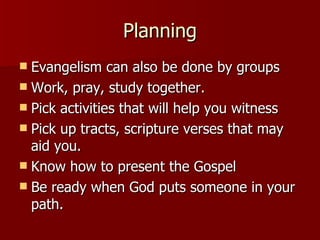 Planning Evangelism can also be done by groups Work, pray, study together. Pick activities that will help you witness Pick up tracts, scripture verses that may aid you. Know how to present the Gospel Be ready when God puts someone in your path. 