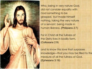 Who, being in very nature God, did not consider equality with God something to be grasped,  but made himself nothing, taking the very nature of a servant, being made in human likeness.  (Philipians 2:7) For in Christ all the fullness of the Deity lives in bodily form, (Collosians 2:9) and to know this love that surpasses knowledge—that you may be filled to the measure of all the fullness of God.  (Ephesians 3:19) 