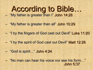 According to Bible… “ My father is greater than I”  John 14:28   “ My father is greater than all”  John 10:29 “ I by the fingers of God cast out Devil”  Luke 11:20 “ I by the spirit of God cast out Devil”  Matt 12:28 “ God is spirit…”  John 4:24   “ No man can hear his voice nor see his form…”  John 5:37   