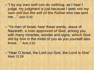 “ I by my own self can do nothing ,  as I hear I judge, my judgment is just because I seek  not my own will but the will of the Father  who has sent me…”  John 5:30   “ Ye men of Israel, hear these words, Jesus of Nazareth,  a man approved of God , among you with many miracles, wonder and signs,  which God did by him   in the midst of you as you yourself also know…”  Acts 2:22   “ Hear O Israel, the Lord our God, the  Lord is One ”  Mark 12:29  