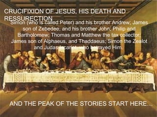 CRUCIFIXION OF JESUS, HIS DEATH AND RESSURECTION AND THE PEAK OF THE STORIES START HERE… Simon (who is called Peter) and his brother Andrew; James son of Zebedee, and his brother John; Philip and Bartholomew; Thomas and Matthew the tax collector; James son of Alphaeus, and Thaddaeus; Simon the Zealot and Judas Iscariot, who betrayed Him.  