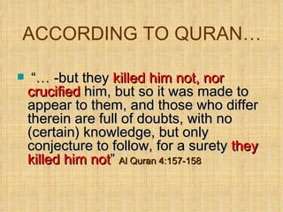 ACCORDING TO QURAN… “…  -but they  killed him not, nor crucified  him, but so it was made to appear to them, and those who differ therein are full of doubts, with no (certain) knowledge, but only conjecture to follow, for a surety  they killed him not ”  Al Quran 4:157-158 