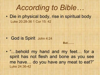 According to Bible… Die in physical body, rise in spiritual body Luke 20:28-36 1 Cor 15: 42 God is Spirit  John 4:24 But……. “… behold my hand and my feet… for a spirit has not flesh and bone as you see me have… do you have any meat to eat?”   Luke 24:36-42 
