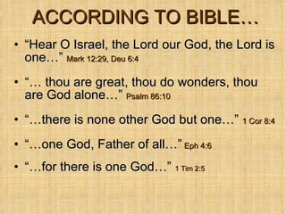ACCORDING TO BIBLE… “ Hear O Israel, the Lord our God, the Lord is one…”  Mark 12:29, Deu 6:4 “…  thou are great, thou do wonders, thou are God alone…”  Psalm 86:10 “… there is none other God but one…”   1 Cor 8:4 “… one God, Father of all…”   Eph 4:6 “… for there is one God…”  1 Tim 2:5 