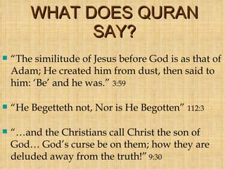WHAT DOES QURAN SAY? “ The similitude of Jesus before God is as that of Adam; He created him from dust, then said to him: ‘Be’ and he was.”  3:59 “ He Begetteth not, Nor is He Begotten”  112:3 “… and the Christians call Christ the son of God… God’s curse be on them; how they are deluded away from the truth!”   9:30 