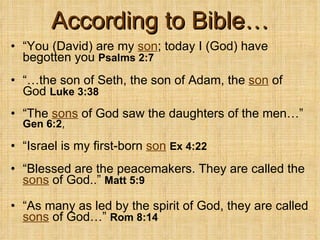According to Bible… “ You (David) are my  son ; today I (God) have begotten you  Psalms 2:7 “… the son of Seth, the son of Adam, the  son  of God  Luke 3:38 “ The  sons  of God saw the daughters of the men…”  Gen 6:2 ,   “ Israel is my first-born  son   Ex 4:22 “ Blessed are the peacemakers. They are called the  sons   of God..”  Matt 5:9 “ As many as led by the spirit of God, they are called  sons  of God…”  Rom 8:14 