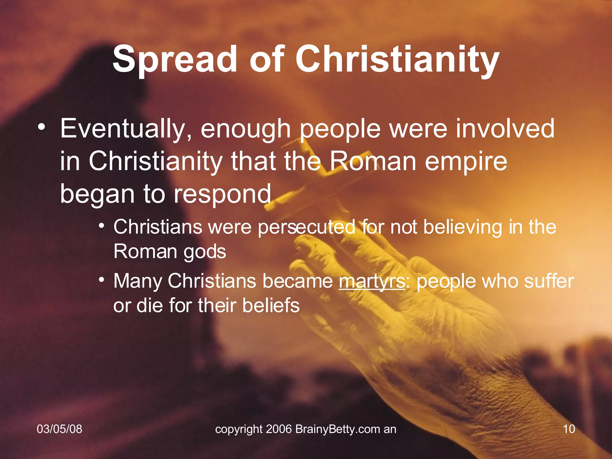 Eventually, enough people were involved in Christianity that the Roman empire began to respond Christians were persecuted for not believing in the Roman gods Many Christians became  martyrs : people who suffer or die for their beliefs Spread of Christianity 