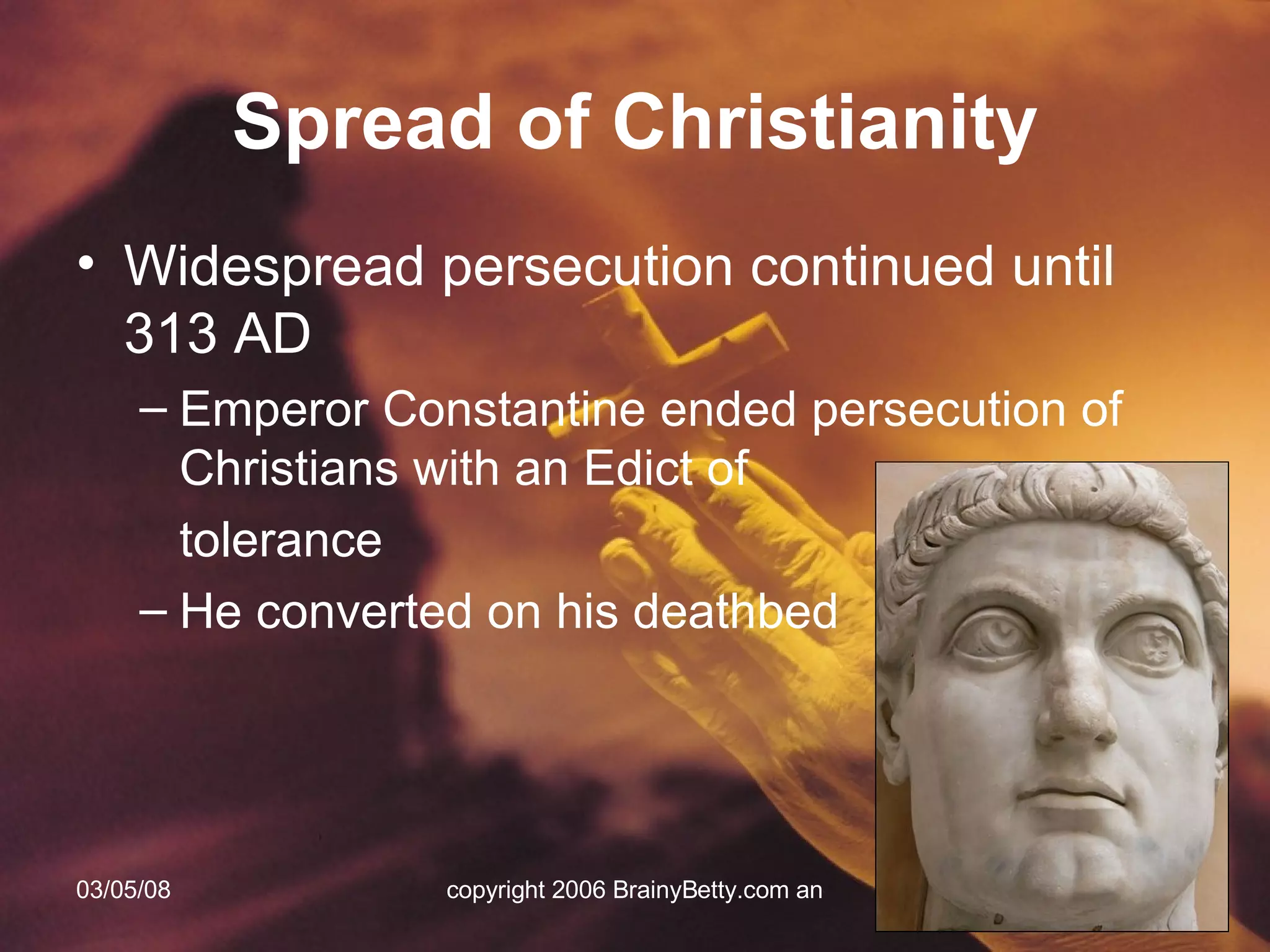 Widespread persecution continued until 313 AD Emperor Constantine ended persecution of Christians with an Edict of  tolerance He converted on his deathbed Spread of Christianity 