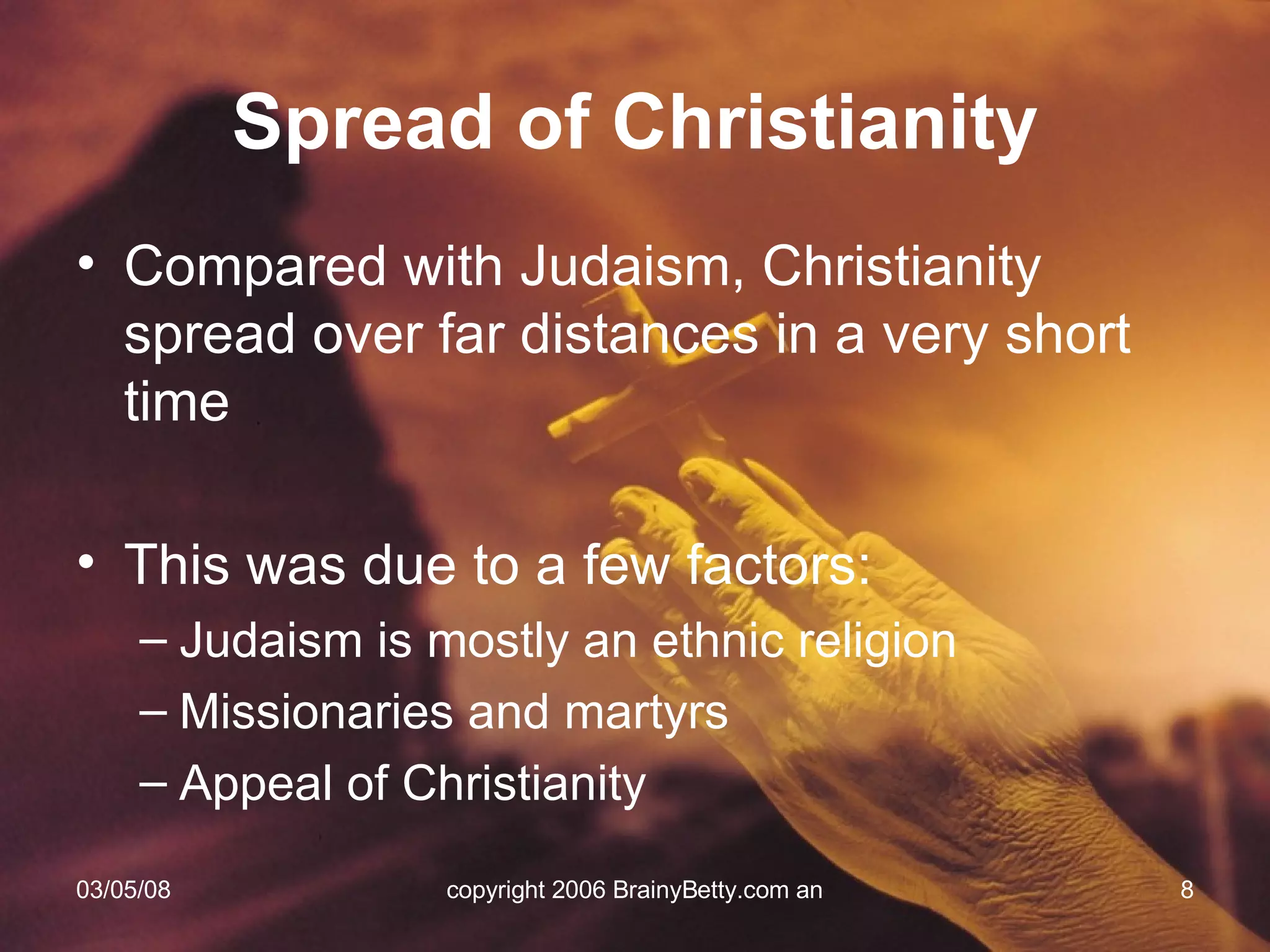 Compared with Judaism, Christianity spread over far distances in a very short time This was due to a few factors: Judaism is mostly an ethnic religion Missionaries and martyrs Appeal of Christianity Spread of Christianity 