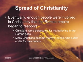 Eventually, enough people were involved in Christianity that the Roman empire began to respond Christians were persecuted for not believing in the Roman gods Many Christians became  martyrs : people who suffer or die for their beliefs Spread of Christianity 