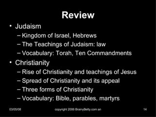 Review Judaism Kingdom of Israel, Hebrews The Teachings of Judaism: law Vocabulary: Torah, Ten Commandments Christianity Rise of Christianity and teachings of Jesus Spread of Christianity and its appeal Three forms of Christianity Vocabulary: Bible, parables, martyrs 