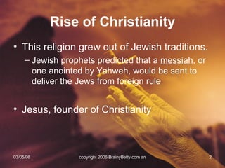 Rise of Christianity This religion grew out of Jewish traditions. Jewish prophets predicted that a  messiah , or one anointed by Yahweh, would be sent to deliver the Jews from foreign rule Jesus, founder of Christianity 