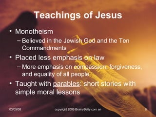 Teachings of Jesus Monotheism Believed in the Jewish God and the Ten Commandments Placed less emphasis on law More emphasis on compassion, forgiveness, and equality of all people Taught with  parables : short stories with simple moral lessons 