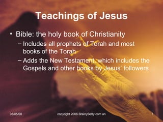 Teachings of Jesus Bible: the holy book of Christianity Includes all prophets of Torah and most books of the Torah Adds the New Testament, which includes the Gospels and other books by Jesus’ followers 