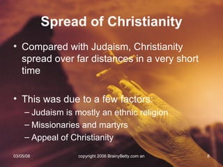 Compared with Judaism, Christianity spread over far distances in a very short time This was due to a few factors: Judaism is mostly an ethnic religion Missionaries and martyrs Appeal of Christianity Spread of Christianity 