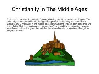 Christianity In The Middle Ages
The church became dominant in Europe following the fall of the Roman Empire. The
only religion recognized in Middle Ages Europe was Christianity and specifically
Catholicism. Christianity in the middle ages dominated the lives of both peasants and
the nobility. Religious institutors including the Church and the monasteries became
wealthy and influential given the fact that the state allocated a significant budget for
religious activities.
 