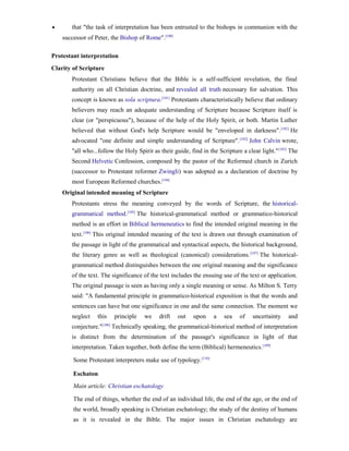 •      that "the task of interpretation has been entrusted to the bishops in communion with the
    successor of Peter, the Bishop of Rome".[100]

Protestant interpretation
Clarity of Scripture
       Protestant Christians believe that the Bible is a self-sufficient revelation, the final
       authority on all Christian doctrine, and revealed all truth necessary for salvation. This
       concept is known as sola scriptura.[101] Protestants characteristically believe that ordinary
       believers may reach an adequate understanding of Scripture because Scripture itself is
       clear (or "perspicuous"), because of the help of the Holy Spirit, or both. Martin Luther
       believed that without God's help Scripture would be "enveloped in darkness". [102] He
       advocated "one definite and simple understanding of Scripture". [102] John Calvin wrote,
       "all who...follow the Holy Spirit as their guide, find in the Scripture a clear light." [103] The
       Second Helvetic Confession, composed by the pastor of the Reformed church in Zurich
       (successor to Protestant reformer Zwingli) was adopted as a declaration of doctrine by
       most European Reformed churches.[104]
    Original intended meaning of Scripture
       Protestants stress the meaning conveyed by the words of Scripture, the historical-
       grammatical method.[105] The historical-grammatical method or grammatico-historical
       method is an effort in Biblical hermeneutics to find the intended original meaning in the
       text.[106] This original intended meaning of the text is drawn out through examination of
       the passage in light of the grammatical and syntactical aspects, the historical background,
       the literary genre as well as theological (canonical) considerations. [107] The historical-
       grammatical method distinguishes between the one original meaning and the significance
       of the text. The significance of the text includes the ensuing use of the text or application.
       The original passage is seen as having only a single meaning or sense. As Milton S. Terry
       said: "A fundamental principle in grammatico-historical exposition is that the words and
       sentences can have but one significance in one and the same connection. The moment we
       neglect    this   principle    we    drift   out    upon    a    sea    of   uncertainty     and
       conjecture."[108] Technically speaking, the grammatical-historical method of interpretation
       is distinct from the determination of the passage's significance in light of that
       interpretation. Taken together, both define the term (Biblical) hermeneutics. [109]

        Some Protestant interpreters make use of typology. [110]

        Eschaton
        Main article: Christian eschatology

        The end of things, whether the end of an individual life, the end of the age, or the end of
        the world, broadly speaking is Christian eschatology; the study of the destiny of humans
        as it is revealed in the Bible. The major issues in Christian eschatology are
 